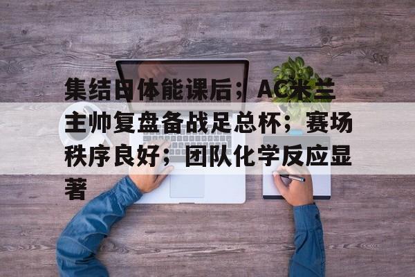 集结日体能课后；AC米兰主帅复盘备战足总杯；赛场秩序良好；团队化学反应显著